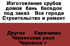 Изготовление срубов домов, бань, беседок под заказ - Все города Строительство и ремонт » Другое   . Карачаево-Черкесская респ.,Черкесск г.